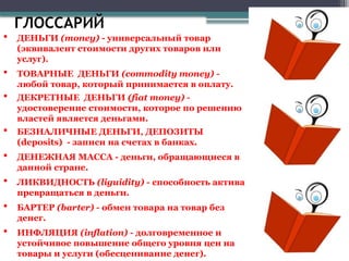 ГЛОССАРИЙ
 ДЕНЬГИ (money) - универсальный товар
(эквивалент стоимости других товаров или
услуг).
 ТОВАРНЫЕ ДЕНЬГИ (commodity money) -
любой товар, который принимается в оплату.
 ДЕКРЕТНЫЕ ДЕНЬГИ (fiat money) -
удостоверение стоимости, которое по решению
властей является деньгами.
 БЕЗНАЛИЧНЫЕ ДЕНЬГИ, ДЕПОЗИТЫ
(deposits) - записи на счетах в банках.
 ДЕНЕЖНАЯ МАССА - деньги, обращающиеся в
данной стране.
 ЛИКВИДНОСТЬ (liguidity) - способность актива
превращаться в деньги.
 БАРТЕР (barter) - обмен товара на товар без
денег.
 ИНФЛЯЦИЯ (inflation) - долговременное и
устойчивое повышение общего уровня цен на
товары и услуги (обесценивание денег).
 