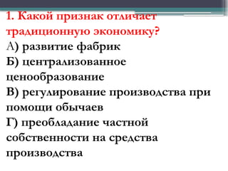 1. Какой признак отличает
традиционную экономику?
А) развитие фабрик
Б) централизованное
ценообразование
В) регулирование производства при
помощи обычаев
Г) преобладание частной
собственности на средства
производства
 
