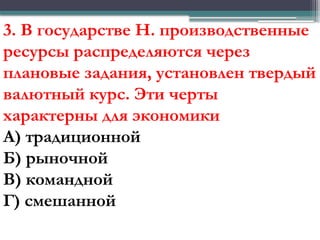 3. В государстве Н. производственные
ресурсы распределяются через
плановые задания, установлен твердый
валютный курс. Эти черты
характерны для экономики
А) традиционной
Б) рыночной
В) командной
Г) смешанной
 