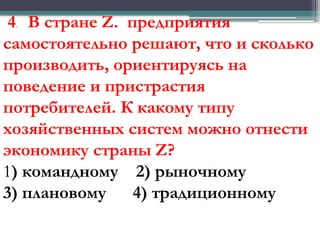 4. В стране Z. предприятия
самостоятельно решают, что и сколько
производить, ориентируясь на
поведение и пристрастия
потребителей. К какому типу
хозяйственных систем можно отнести
экономику страны Z?
1) командному 2) рыночному
3) плановому 4) традиционному
 