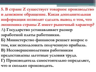 5. В стране Z существует товарное производство
и денежное обращение. Какая дополнительная
информация позволит сделать вывод о том, что
экономика страны Z имеет рыночный характер?
А) Государство устанавливает размер
заработной платы работникам.
Б) Министерство финансов решает вопрос о
том, как использовать полученную прибыль.
В) Несовершеннолетним работникам
предоставлены льготные условия труда.
Г) Производитель самостоятельно определяет,
что и сколько производить.
 
