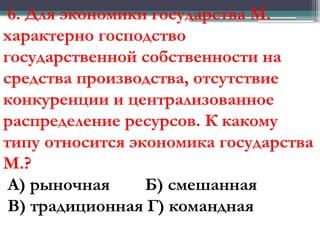 6. Для экономики государства М.
характерно господство
государственной собственности на
средства производства, отсутствие
конкуренции и централизованное
распределение ресурсов. К какому
типу относится экономика государства
М.?
А) рыночная Б) смешанная
В) традиционная Г) командная
 