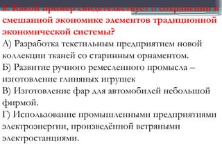 8. Какой пример свидетельствует о сохранении в
смешанной экономике элементов традиционной
экономической системы?
А) Разработка текстильным предприятием новой
коллекции тканей со старинным орнаментом.
Б) Развитие ручного ремесленного промысла –
изготовление глиняных игрушек
В) Изготовление фар для автомобилей небольшой
фирмой.
Г) Использование промышленными предприятиями
электроэнергии, произведённой ветряными
электростанциями.
 