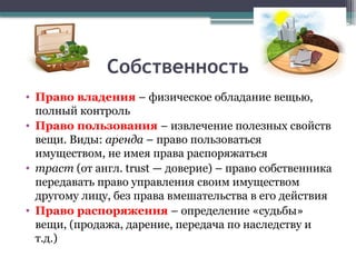 Собственность
• Право владения – физическое обладание вещью,
полный контроль
• Право пользования – извлечение полезных свойств
вещи. Виды: аренда – право пользоваться
имуществом, не имея права распоряжаться
• траст (от англ. trust — доверие) – право собственника
передавать право управления своим имуществом
другому лицу, без права вмешательства в его действия
• Право распоряжения – определение «судьбы»
вещи, (продажа, дарение, передача по наследству и
т.д.)
 