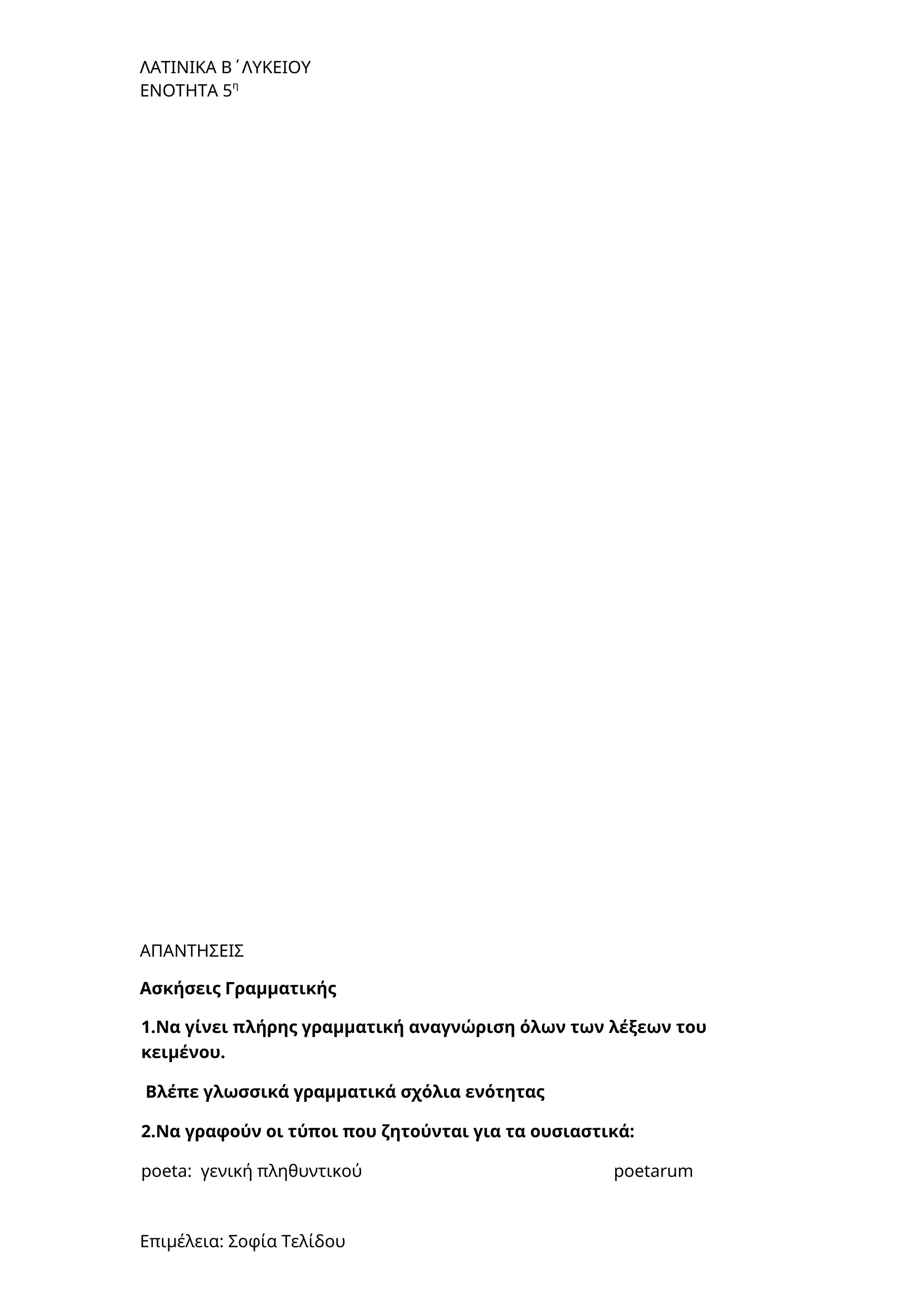 ΛΑΤΙΝΙΚΑ Β΄ΛΥΚΕΙΟΥ
ΕΝΟΤΗΤΑ 5η
ΑΠΑΝΤΗΣΕΙΣ
Ασκήσεις Γραμματικής
1.Να γίνει πλήρης γραμματική αναγνώριση όλων των λέξεων του
κειμένου.
Βλέπε γλωσσικά γραμματικά σχόλια ενότητας
2.Να γραφούν οι τύποι που ζητούνται για τα ουσιαστικά:
poeta: γενική πληθυντικού poetarum
Επιμέλεια: Σοφία Τελίδου
 