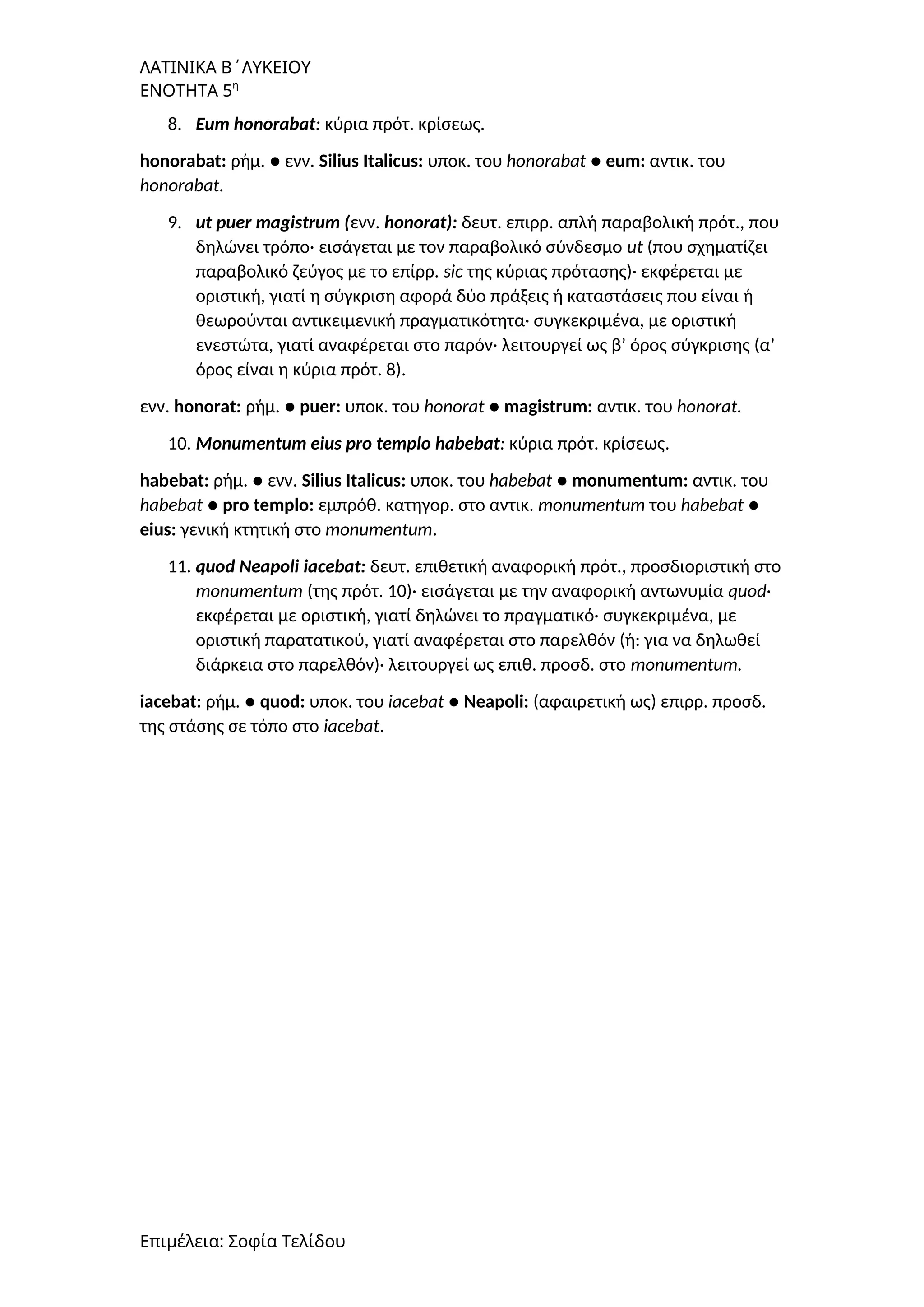 ΛΑΤΙΝΙΚΑ Β΄ΛΥΚΕΙΟΥ
ΕΝΟΤΗΤΑ 5η
8. Eum honorabat: κύρια πρότ. κρίσεως.
honorabat: ρήμ. ● ενν. Silius Italicus: υποκ. του honorabat ● eum: αντικ. του
honorabat.
9. ut puer magistrum (ενν. honorat): δευτ. επιρρ. απλή παραβολική πρότ., που
δηλώνει τρόπο· εισάγεται με τον παραβολικό σύνδεσμο ut (που σχηματίζει
παραβολικό ζεύγος με το επίρρ. sic της κύριας πρότασης)· εκφέρεται με
οριστική, γιατί η σύγκριση αφορά δύο πράξεις ή καταστάσεις που είναι ή
θεωρούνται αντικειμενική πραγματικότητα· συγκεκριμένα, με οριστική
ενεστώτα, γιατί αναφέρεται στο παρόν· λειτουργεί ως β’ όρος σύγκρισης (α’
όρος είναι η κύρια πρότ. 8).
ενν. honorat: ρήμ. ● puer: υποκ. του honorat ● magistrum: αντικ. του honorat.
10. Monumentum eius pro templo habebat: κύρια πρότ. κρίσεως.
habebat: ρήμ. ● ενν. Silius Italicus: υποκ. του habebat ● monumentum: αντικ. του
habebat ● pro templo: εμπρόθ. κατηγορ. στο αντικ. monumentum του habebat ●
eius: γενική κτητική στο monumentum.
11. quod Neapoli iacebat: δευτ. επιθετική αναφορική πρότ., προσδιοριστική στο
monumentum (της πρότ. 10)· εισάγεται με την αναφορική αντωνυμία quod·
εκφέρεται με οριστική, γιατί δηλώνει το πραγματικό· συγκεκριμένα, με
οριστική παρατατικού, γιατί αναφέρεται στο παρελθόν (ή: για να δηλωθεί
διάρκεια στο παρελθόν)· λειτουργεί ως επιθ. προσδ. στο monumentum.
iacebat: ρήμ. ● quod: υποκ. του iacebat ● Neapoli: (αφαιρετική ως) επιρρ. προσδ.
της στάσης σε τόπο στο iacebat.
Επιμέλεια: Σοφία Τελίδου
 