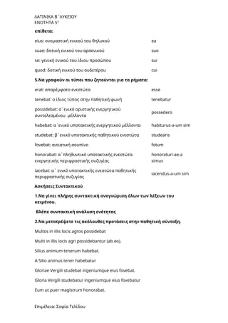ΛΑΤΙΝΙΚΑ Β΄ΛΥΚΕΙΟΥ
ΕΝΟΤΗΤΑ 5η
επίθετα:
eius: ονομαστική ενικού του θηλυκού ea
suae: δοτική ενικού του αρσενικού suo
se: γενική ενικού του ίδιου προσώπου sui
quod: δοτική ενικού του ουδετέρου cui
5.Να γραφούν οι τύποι που ζητούνται για τα ρήματα:
erat: απαρέμφατο ενεστώτα esse
tenebat: ο ίδιος τύπος στην παθητική φωνή tenebatur
possidebat: α΄ενικό οριστικής ενεργητικού
συντελεσμένου μέλλοντα
possedero
habebat: α΄ενικό υποτακτικής ενεργητικού μέλλοντα habiturus-a-um sim
studebat: β΄ενικό υποτακτικής παθητικού ενεστώτα studearis
fovebat: αιτιατική σουπίνο fotum
honorabat: α΄πληθυντικό υποτακτικής ενεστώτα
ενεργητικής περιφραστικής συζυγίας
honoraturi-ae-a
simus
iacebat: α΄ ενικό υποτακτικής ενεστώτα παθητικής
περιφραστικής συζυγίας
iacendus-a-um sim
Ασκήσεις Συντακτικού
1.Να γίνει πλήρης συντακτική αναγνώριση όλων των λέξεων του
κειμένου.
Βλέπε συντακτική ανάλυση ενότητας
2.Να μετατρέψετε τις ακόλουθες προτάσεις στην παθητική σύνταξη.
Multos in illis locis agros possidebat
Multi in illis locis agri possidebantur (ab eo).
Silius animum tenerum habebat.
A Silio animus tener habebatur
Gloriae Vergili studebat ingeniumque eius fovebat.
Gloria Vergili studebatur ingeniumque eius fovebatur
Eum ut puer magistrum honorabat.
Επιμέλεια: Σοφία Τελίδου
 