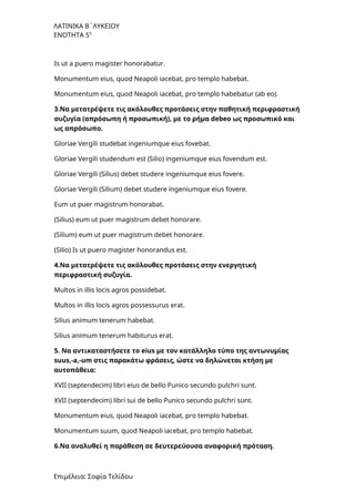 ΛΑΤΙΝΙΚΑ Β΄ΛΥΚΕΙΟΥ
ΕΝΟΤΗΤΑ 5η
Is ut a puero magister honorabatur.
Monumentum eius, quod Neapoli iacebat, pro templo habebat.
Monumentum eius, quod Neapoli iacebat, pro templo habebatur (ab eo).
3.Να μετατρέψετε τις ακόλουθες προτάσεις στην παθητική περιφραστική
συζυγία (απρόσωπη ή προσωπική), με το ρήμα debeo ως προσωπικό και
ως απρόσωπο.
Gloriae Vergili studebat ingeniumque eius fovebat.
Gloriae Vergili studendum est (Silio) ingeniumque eius fovendum est.
Gloriae Vergili (Silius) debet studere ingeniumque eius fovere.
Gloriae Vergili (Silium) debet studere ingeniumque eius fovere.
Eum ut puer magistrum honorabat.
(Silius) eum ut puer magistrum debet honorare.
(Silium) eum ut puer magistrum debet honorare.
(Silio) Is ut puero magister honorandus est.
4.Να μετατρέψετε τις ακόλουθες προτάσεις στην ενεργητική
περιφραστική συζυγία.
Multos in illis locis agros possidebat.
Multos in illis locis agros possessurus erat.
Silius animum tenerum habebat.
Silius animum tenerum habiturus erat.
5. Να αντικαταστήσετε το eius με τον κατάλληλο τύπο της αντωνυμίας
suus,-a,-um στις παρακάτω φράσεις, ώστε να δηλώνεται κτήση με
αυτοπάθεια:
XVII (septendecim) libri eius de bello Punico secundo pulchri sunt.
XVII (septendecim) libri sui de bello Punico secundo pulchri sunt.
Monumentum eius, quod Neapoli iacebat, pro templo habebat.
Monumentum suum, quod Neapoli iacebat, pro templo habebat.
6.Να αναλυθεί η παράθεση σε δευτερεύουσα αναφορική πρόταση.
Επιμέλεια: Σοφία Τελίδου
 