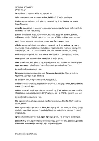 ΛΑΤΙΝΙΚΑ Β΄ΛΥΚΕΙΟΥ
ΕΝΟΤΗΤΑ 5η
de: πρόθεση (+ αφαιρετική) = για, σχετικά με.
bello: αφαιρετική ενικ. του ουσ. bellum, belli (ουδ. β’ κλ.) = ο πόλεμος.
Punico: αφαιρετική ενικ., ουδ. γένους, του επιθ. της β’ κλ. Punicus, –a, –um =
Καρχηδονιακός.
secundo: αφαιρετική ενικ., ουδ. γένους, του τακτικού αριθμητικού επιθ. της β’ κλ.
secundus, –a, –um = δεύτερος.
pulchri: ονομαστική πληθ., αρσ. γένους, του επιθ. της β’ κλ. pulcher, pulchra,
pulchrum = ωραίος. [ΣΥΓΚΡ.: pulchrior, –ior, –ius. ΥΠΕΡΘ.: pulcherrimus, –a, –um.]
sunt: γ’ ενικ. οριστικής ενεστώτα του ρήμ. sum, fui, –, esse = είμαι.
ultimis: αφαιρετική πληθ., αρσ. γένους, του επιθ. της β’ κλ. ultimus, –a, –um =
τελευταίος. [Είναι υπερθετικός βαθμός που παράγεται από το επίρρ. (και πρόθ.)
ultra (= πέρα). ΘΕΤ.: –. ΣΥΓΚΡ.: ulterior, –ior, –ius. ΥΠΕΡΘ.: ultimus, –a, –um.]
annis: αφαιρετική πληθ. του ουσ. annus, anni (αρσ. β’ κλ.) = ο χρόνος, το έτος.
vitae: γενική ενικ. του ουσ. vita, vitae (θηλ. α’ κλ.) = η ζωή.
suae: γενική ενικ., θηλ. γένους, της κτητικής αντων. του γ’ προσ. για έναν κτήτορα
suus, sua, suum = ο δικός του / της, η δική του / της, το δικό του / της.
in: πρόθεση (+ αφαιρετική) = σε.
Campania: αφαιρετική ενικ. του ουσ. Campania, Campaniae (θηλ. α’ κλ.) = η
Καμπανία. [Δεν έχει πληθ. αριθμό.]
se: αιτιατική ενικ., γ’ προσ. της προσωπικής αντων.
tenebat: γ’ ενικ. οριστικής παρατατικού ενεργ. φων. του ρήμ. teneo, tenui, tentum,
tenere (2) = κρατώ, έχω.
multos: αιτιατική πληθ., αρσ. γένους, του επιθ. της β’ κλ. multus, –a, –um = πολύς.
[Παραθετικά κυρίως στον πληθ.: ΣΥΓΚΡ.: plures, –es, –a. ΥΠΕΡΘ.: plurimi, –ae, –a.]
in: πρόθεση (+ αφαιρετική) = σε.
illis: αφαιρετική πληθ., αρσ. γένους, της δεικτικής αντων. ille, illa, illud = εκείνος,
εκείνη, εκείνο.
locis: αφαιρετική πληθ. του ουσ. locus, loci (αρσ. β’ κλ.) = ο τόπος, το μέρος. [Πληθ.
αριθμός: (αρσ.) loci, locorum (= χωρία βιβλίου) και (ουδ.) loca, locorum (= τόποι)
(ετερογενές).]
agros: αιτιατική πληθ. του ουσ. ager, agri (αρσ. β’ κλ.) = ο αγρός, το αγρόκτημα.
possidebat: γ’ ενικ. οριστικής παρατατικού ενεργ. φων. του ρήμ. possideo, possedi,
possessum, possidere (2) = κατέχω, έχω στην κατοχή μου.
Επιμέλεια: Σοφία Τελίδου
 