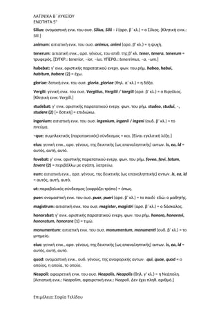 ΛΑΤΙΝΙΚΑ Β΄ΛΥΚΕΙΟΥ
ΕΝΟΤΗΤΑ 5η
Silius: ονομαστική ενικ. του ουσ. Silius, Silii – i (αρσ. β΄ κλ.) = ο Σίλιος. [Κλητική ενικ.:
Sili.]
animum: αιτιατική ενικ. του ουσ. animus, animi (αρσ. β’ κλ.) = η ψυχή.
tenerum: αιτιατική ενικ., αρσ. γένους, του επιθ. της β’ κλ. tener, tenera, tenerum =
τρυφερός. [ΣΥΓΚΡ.: tenerior, –ior, –ius. ΥΠΕΡΘ.: tenerrimus, –a, –um.]
habebat: γ’ ενικ. οριστικής παρατατικού ενεργ. φων. του ρήμ. habeo, habui,
habitum, habere (2) = έχω.
gloriae: δοτική ενικ. του ουσ. gloria, gloriae (θηλ. α’ κλ.) = η δόξα.
Vergili: γενική ενικ. του ουσ. Vergilius, Vergilii / Vergili (αρσ. β’ κλ.) = ο Βιργίλιος.
[Κλητική ενικ: Vergili.]
studebat: γ’ ενικ. οριστικής παρατατικού ενεργ. φων. του ρήμ. studeo, studui, –,
studere (2) [+ δοτική] = επιδιώκω.
ingenium: αιτιατική ενικ. του ουσ. ingenium, ingenii / ingeni (ουδ. β’ κλ.) = το
πνεύμα.
–que: συμπλεκτικός (παρατακτικός) σύνδεσμος = και. [Είναι εγκλιτική λέξη.]
eius: γενική ενικ., αρσ. γένους, της δεικτικής (ως επαναληπτικής) αντων. is, ea, id =
αυτός, αυτή, αυτό.
fovebat: γ’ ενικ. οριστικής παρατατικού ενεργ. φων. του ρήμ. foveo, fovi, fotum,
fovere (2) = περιβάλλω με αγάπη, λατρεύω.
eum: αιτιατική ενικ., αρσ. γένους, της δεικτικής (ως επαναληπτικής) αντων. is, ea, id
= αυτός, αυτή, αυτό.
ut: παραβολικός σύνδεσμος (εκφράζει τρόπο) = όπως.
puer: ονομαστική ενικ. του ουσ. puer, pueri (αρσ. β’ κλ.) = το παιδί εδώ: ο μαθητής.
∙
magistrum: αιτιατική ενικ. του ουσ. magister, magistri (αρσ. β’ κλ.) = ο δάσκαλος.
honorabat: γ’ ενικ. οριστικής παρατατικού ενεργ. φων. του ρήμ. honoro, honoravi,
honoratum, honorare (1) = τιμώ.
monumentum: αιτιατική ενικ. του ουσ. monumentum, monumenti (ουδ. β’ κλ.) = το
μνημείο.
eius: γενική ενικ., αρσ. γένους, της δεικτικής (ως επαναληπτικής) αντων. is, ea, id =
αυτός, αυτή, αυτό.
quod: ονομαστική ενικ., ουδ. γένους, της αναφορικής αντων. qui, quae, quod = ο
οποίος, η οποία, το οποίο.
Neapoli: αφαιρετική ενικ. του ουσ. Neapolis, Neapolis (θηλ. γ’ κλ.) = η Νεάπολη.
[Αιτιατική ενικ.: Neapolim, αφαιρετική ενικ.: Neapoli. Δεν έχει πληθ. αριθμό.]
Επιμέλεια: Σοφία Τελίδου
 