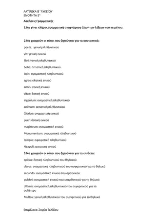 ΛΑΤΙΝΙΚΑ Β΄ΛΥΚΕΙΟΥ
ΕΝΟΤΗΤΑ 5η
Ασκήσεις Γραμματικής
1.Να γίνει πλήρης γραμματική αναγνώριση όλων των λέξεων του κειμένου.
2.Να γραφούν οι τύποι που ζητούνται για τα ουσιαστικά:
poeta: γενική πληθυντικού
vir: γενική ενικού
libri: γενική πληθυντικού
bello: αιτιατική πληθυντικού
locis: ονομαστική πληθυντικού
agros: κλητική ενικού
annis: γενική ενικού
vitae: δοτική ενικού
ingenium: ονομαστική πληθυντικού
animum: αιτιατική πληθυντικού
Gloriae: ονομαστική ενικού
puer: δοτική ενικού
magistrum: ονομαστική ενικού
Monumentum: ονομαστική πληθυντικού
templo: αφαιρετική πληθυντικού
Neapoli: αιτιατική ενικού
3.Να γραφούν οι τύποι που ζητούνται για τα επίθετα:
epicus: δοτική πληθυντικού του θηλυκού
clarus: ονομαστική πληθυντικού του συγκριτικού για το θηλυκό
secundo: ονομαστική ενικού του αρσενικού
pulchri: ονομαστική ενικού του υπερθετικού για το θηλυκό
Ultimis: ονομαστική πληθυντικού του συγκριτικού για το
ουδέτερο
Multos: γενική πληθυντικού του συγκριτικού για το θηλυκό
Επιμέλεια: Σοφία Τελίδου
 