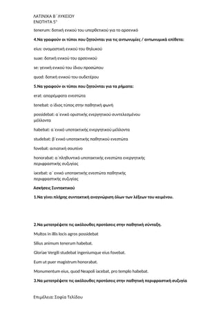 ΛΑΤΙΝΙΚΑ Β΄ΛΥΚΕΙΟΥ
ΕΝΟΤΗΤΑ 5η
tenerum: δοτική ενικού του υπερθετικού για το αρσενικό
4.Να γραφούν οι τύποι που ζητούνται για τις αντωνυμίες / αντωνυμικά επίθετα:
eius: ονομαστική ενικού του θηλυκού
suae: δοτική ενικού του αρσενικού
se: γενική ενικού του ίδιου προσώπου
quod: δοτική ενικού του ουδετέρου
5.Να γραφούν οι τύποι που ζητούνται για τα ρήματα:
erat: απαρέμφατο ενεστώτα
tenebat: ο ίδιος τύπος στην παθητική φωνή
possidebat: α΄ενικό οριστικής ενεργητικού συντελεσμένου
μέλλοντα
habebat: α΄ενικό υποτακτικής ενεργητικού μέλλοντα
studebat: β΄ενικό υποτακτικής παθητικού ενεστώτα
fovebat: αιτιατική σουπίνο
honorabat: α΄πληθυντικό υποτακτικής ενεστώτα ενεργητικής
περιφραστικής συζυγίας
iacebat: α΄ ενικό υποτακτικής ενεστώτα παθητικής
περιφραστικής συζυγίας
Ασκήσεις Συντακτικού
1.Να γίνει πλήρης συντακτική αναγνώριση όλων των λέξεων του κειμένου.
2.Να μετατρέψετε τις ακόλουθες προτάσεις στην παθητική σύνταξη.
Multos in illis locis agros possidebat
Silius animum tenerum habebat.
Gloriae Vergili studebat ingeniumque eius fovebat.
Eum ut puer magistrum honorabat.
Monumentum eius, quod Neapoli iacebat, pro templo habebat.
3.Να μετατρέψετε τις ακόλουθες προτάσεις στην παθητική περιφραστική συζυγία
Επιμέλεια: Σοφία Τελίδου
 