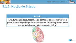 5.1.1. Noção de Estado
Estado
Estrutura organizada, reconhecida por todos os seus membros, o
povo, dotada de poder político autónomo e capaz de garantir a vida
em sociedade num determinado território.
 