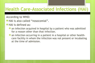 Health Care-Associated Infections (HAI)
According to WHO:
 HAI is also called “nosocomial”.
 HAI is defined as:
 an infection acquired in hospital by a patient who was admitted
for a reason other than that infection.
 an infection occurring in a patient in a hospital or other health-
care facility in whom the infection was not present or incubating
at the time of admission.
 