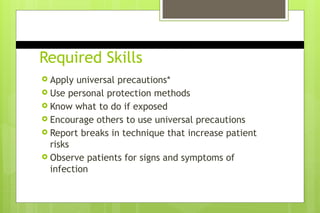 Required Skills
 Apply universal precautions*
 Use personal protection methods
 Know what to do if exposed
 Encourage others to use universal precautions
 Report breaks in technique that increase patient
risks
 Observe patients for signs and symptoms of
infection
 