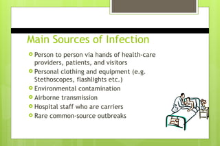 Main Sources of Infection
 Person to person via hands of health-care
providers, patients, and visitors
 Personal clothing and equipment (e.g.
Stethoscopes, flashlights etc.)
 Environmental contamination
 Airborne transmission
 Hospital staff who are carriers
 Rare common-source outbreaks
 