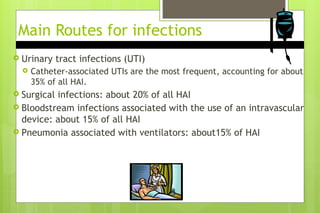 Main Routes for infections
 Urinary tract infections (UTI)
 Catheter-associated UTIs are the most frequent, accounting for about
35% of all HAI.
 Surgical infections: about 20% of all HAI
 Bloodstream infections associated with the use of an intravascular
device: about 15% of all HAI
 Pneumonia associated with ventilators: about15% of HAI
 
