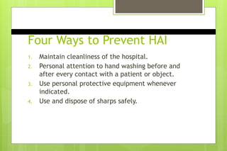 Four Ways to Prevent HAI
1. Maintain cleanliness of the hospital.
2. Personal attention to hand washing before and
after every contact with a patient or object.
3. Use personal protective equipment whenever
indicated.
4. Use and dispose of sharps safely.
 