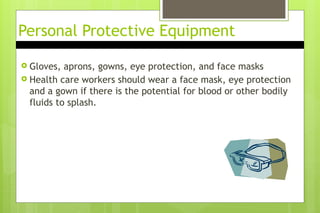 Personal Protective Equipment
 Gloves, aprons, gowns, eye protection, and face masks
 Health care workers should wear a face mask, eye protection
and a gown if there is the potential for blood or other bodily
fluids to splash.
 