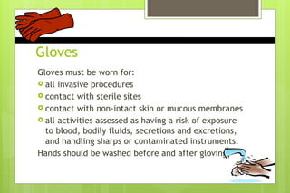 Gloves
Gloves must be worn for:
 all invasive procedures
 contact with sterile sites
 contact with non-intact skin or mucous membranes
 all activities assessed as having a risk of exposure
to blood, bodily fluids, secretions and excretions,
and handling sharps or contaminated instruments.
Hands should be washed before and after gloving
 