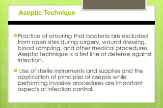 Aseptic Technique
Practice of ensuring that bacteria are excluded
from open sites during surgery, wound dressing,
blood sampling, and other medical procedures.
Aseptic technique is a first line of defense against
infection.
 Use of sterile instruments and supplies and the
application of principles of asepsis while
performing invasive procedures are important
aspects of infection control.
 