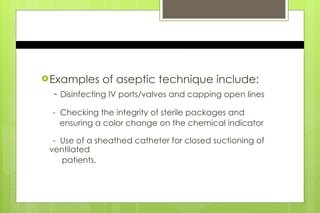 Examples of aseptic technique include:
- Disinfecting IV ports/valves and capping open lines
- Checking the integrity of sterile packages and
ensuring a color change on the chemical indicator
- Use of a sheathed catheter for closed suctioning of
ventilated
patients.
 