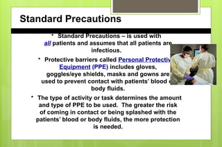 Standard Precautions
• Standard Precautions – is used with
all patients and assumes that all patients are
infectious.
• Protective barriers called Personal Protective
Equipment (PPE) includes gloves,
goggles/eye shields, masks and gowns are
used to prevent contact with patients’ blood or
body fluids.
• The type of activity or task determines the amount
and type of PPE to be used. The greater the risk
of coming in contact or being splashed with the
patients’ blood or body fluids, the more protection
is needed.
 