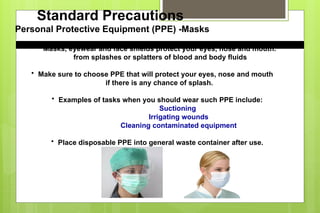 • Masks, eyewear and face shields protect your eyes, nose and mouth.
from splashes or splatters of blood and body fluids
• Make sure to choose PPE that will protect your eyes, nose and mouth
if there is any chance of splash.
• Examples of tasks when you should wear such PPE include:
Suctioning
Irrigating wounds
Cleaning contaminated equipment
• Place disposable PPE into general waste container after use.
Standard Precautions
Personal Protective Equipment (PPE) -Masks
 