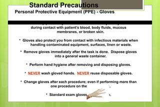 Standard Precautions
Personal Protective Equipment (PPE) - Gloves
• Gloves keep potentially infectious materials away from your hands
during contact with patient’s blood, body fluids, mucous
membranes, or broken skin.
• Gloves also protect you from contact with infectious materials when
handling contaminated equipment, surfaces, linen or waste.
• Remove gloves immediately after the task is done. Dispose gloves
into a general waste container.
• Perform hand hygiene after removing and disposing gloves.
• NEVER wash gloved hands. NEVER reuse disposable gloves.
• Change gloves after each procedure; even if performing more than
one procedure on the same patient.
• Standard exam gloves are latex-free.
 
