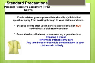 Standard Precautions
Personal Protective Equipment (PPE) –
Gowns
• Fluid-resistant gowns prevent blood and body fluids that
splash or spray from soaking through to your clothes and skin.
• Dispose gowns after use in general waste container, NOT
medical waste biohazard container.
• Some situations that may require wearing a gown include:
Irrigating a wound
Performing tracheostomy care
Any time blood or body fluid contamination to your
clothes skin is likely
 