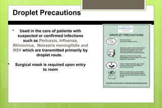 Droplet Precautions
• Used in the care of patients with
suspected or confirmed infections
such as Pertussis, Influenza,
Rhinovirus, Neisseria meningitidis and
RSV which are transmitted primarily by
droplet route.
• Surgical mask is required upon entry
to room
 