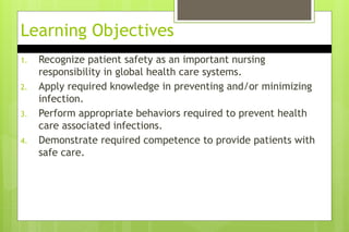 Learning Objectives
1. Recognize patient safety as an important nursing
responsibility in global health care systems.
2. Apply required knowledge in preventing and/or minimizing
infection.
3. Perform appropriate behaviors required to prevent health
care associated infections.
4. Demonstrate required competence to provide patients with
safe care.
 