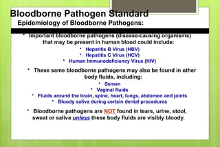 Bloodborne Pathogen Standard
Epidemiology of Bloodborne Pathogens:
• Important bloodborne pathogens (disease-causing organisms)
that may be present in human blood could include:
• Hepatitis B Virus (HBV)
• Hepatitis C Virus (HCV)
• Human Immunodeficiency Virus (HIV)
• These same bloodborne pathogens may also be found in other
body fluids, including:
• Semen
• Vaginal fluids
• Fluids around the brain, spine, heart, lungs, abdomen and joints
• Bloody saliva during certain dental procedures
• Bloodborne pathogens are NOT found in tears, urine, stool,
sweat or saliva unless these body fluids are visibly bloody.
 