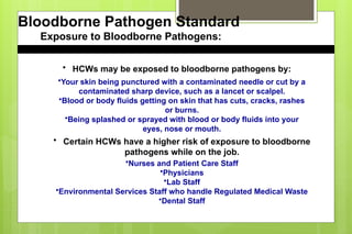 Bloodborne Pathogen Standard
Exposure to Bloodborne Pathogens:
• HCWs may be exposed to bloodborne pathogens by:
•Your skin being punctured with a contaminated needle or cut by a
contaminated sharp device, such as a lancet or scalpel.
•Blood or body fluids getting on skin that has cuts, cracks, rashes
or burns.
•Being splashed or sprayed with blood or body fluids into your
eyes, nose or mouth.
• Certain HCWs have a higher risk of exposure to bloodborne
pathogens while on the job.
•Nurses and Patient Care Staff
•Physicians
•Lab Staff
•Environmental Services Staff who handle Regulated Medical Waste
•Dental Staff
 