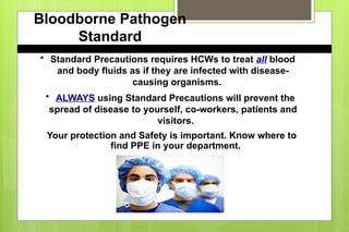 Bloodborne Pathogen
Standard
• Standard Precautions requires HCWs to treat all blood
and body fluids as if they are infected with disease-
causing organisms.
• ALWAYS using Standard Precautions will prevent the
spread of disease to yourself, co-workers, patients and
visitors.
Your protection and Safety is important. Know where to
find PPE in your department.
 