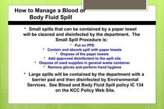 How to Manage a Blood or
Body Fluid Spill
• Small spills that can be contained by a paper towel
will be cleaned and disinfected by the department. The
Small Spill Procedure is:
• Put on PPE
• Contain and absorb spill with paper towels
• Dispose of the paper towels
• Add approved disinfectant to the spill site
• Dispose of used supplies in general waste container
• Remove gloves and perform hand hygiene
• Large spills will be contained by the department with a
barrier pad and then disinfected by Environmental
Services. See Blood and Body Fluid Spill policy IC 134
on the KCC Policy Web Site.
 