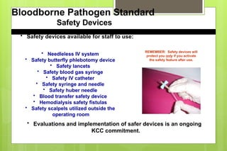 Bloodborne Pathogen Standard
Safety Devices
• Needleless IV system
• Safety butterfly phlebotomy device
• Safety lancets
• Safety blood gas syringe
• Safety IV catheter
• Safety syringe and needle
• Safety huber needle
• Blood transfer safety device
• Hemodialysis safety fistulas
• Safety scalpels utilized outside the
operating room
• Safety devices available for staff to use:
• Evaluations and implementation of safer devices is an ongoing
KCC commitment.
REMEMBER: Safety devices will
protect you only if you activate
the safety feature after use.
 