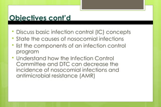 Objectives cont’d
 Discuss basic infection control (IC) concepts
 State the causes of nosocomial infections
 list the components of an infection control
program
 Understand how the Infection Control
Committee and DTC can decrease the
incidence of nosocomial infections and
antimicrobial resistance (AMR)
 