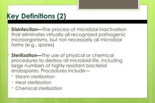 Key Definitions (2)
 Disinfection—The process of microbial inactivation
that eliminates virtually all recognized pathogenic
microorganisms, but not necessarily all microbial
forms (e.g., spores)
 Sterilization—The use of physical or chemical
procedures to destroy all microbial life, including
large numbers of highly resistant bacterial
endospores. Procedures include—
 Steam sterilization
 Heat sterilization
 Chemical sterilization
 