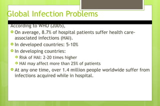 Global Infection Problems
According to WHO (2005),
 On average, 8.7% of hospital patients suffer health care-
associated infections (HAI).
 In developed countries: 5-10%
 In developing countries:
 Risk of HAI: 2-20 times higher
 HAI may affect more than 25% of patients
 At any one time, over 1.4 million people worldwide suffer from
infections acquired while in hospital.
 