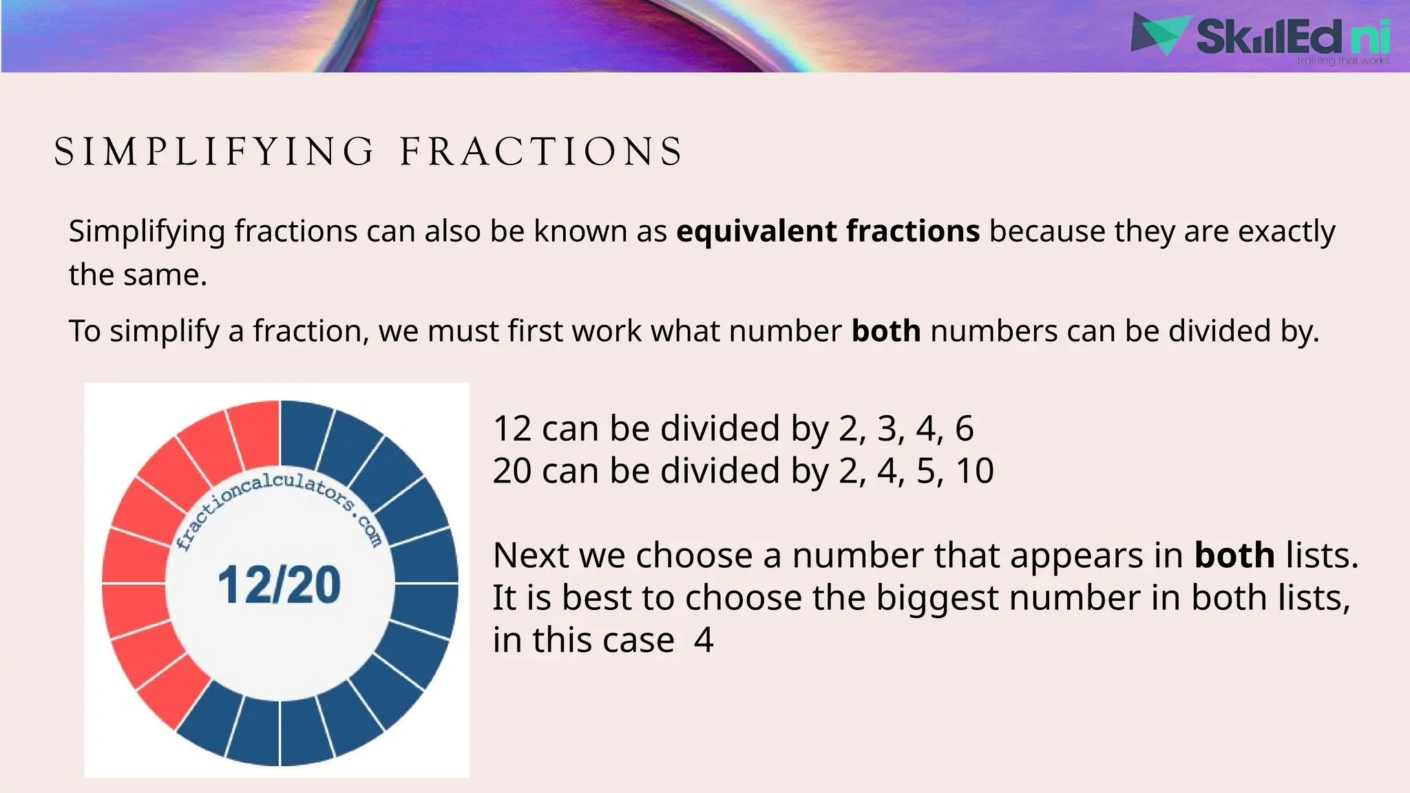 S I M P L I F Y I N G F R AC T I O N S
Simplifying fractions can also be known as equivalent fractions because they are exactly
the same.
To simplify a fraction, we must first work what number both numbers can be divided by.
12 can be divided by 2, 3, 4, 6
20 can be divided by 2, 4, 5, 10
Next we choose a number that appears in both lists.
It is best to choose the biggest number in both lists,
in this case 4
 