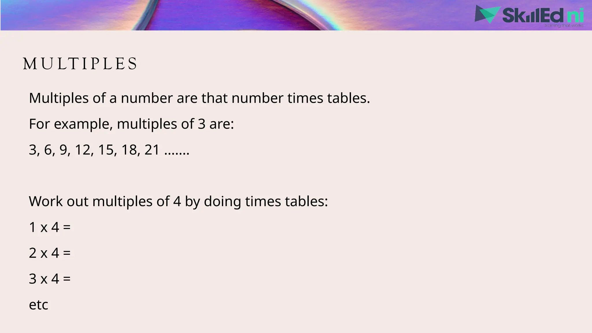 M U LT I P L E S
Multiples of a number are that number times tables.
For example, multiples of 3 are:
3, 6, 9, 12, 15, 18, 21 …....
Work out multiples of 4 by doing times tables:
1 x 4 =
2 x 4 =
3 x 4 =
etc
 