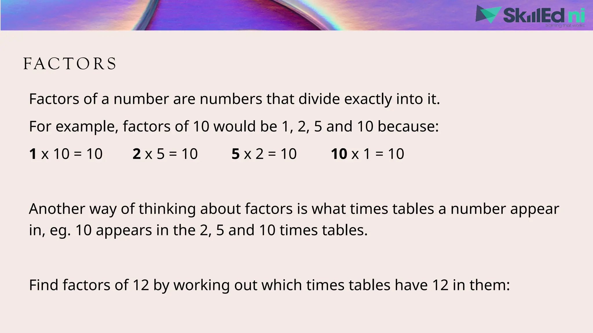 FAC T O R S
Factors of a number are numbers that divide exactly into it.
For example, factors of 10 would be 1, 2, 5 and 10 because:
1 x 10 = 10 2 x 5 = 10 5 x 2 = 10 10 x 1 = 10
Another way of thinking about factors is what times tables a number appear
in, eg. 10 appears in the 2, 5 and 10 times tables.
Find factors of 12 by working out which times tables have 12 in them:
 