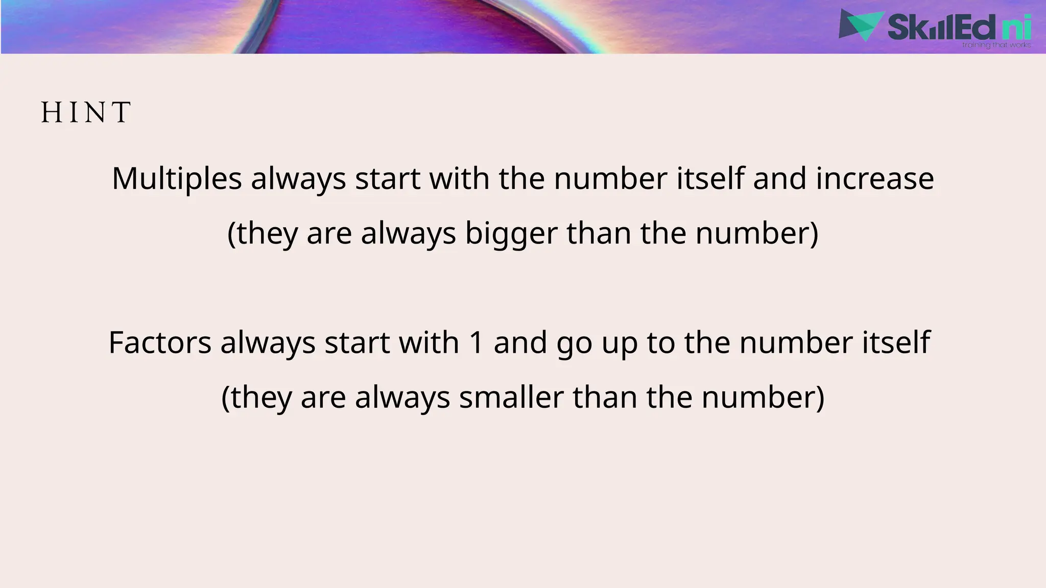 H I N T
Multiples always start with the number itself and increase
(they are always bigger than the number)
Factors always start with 1 and go up to the number itself
(they are always smaller than the number)
 