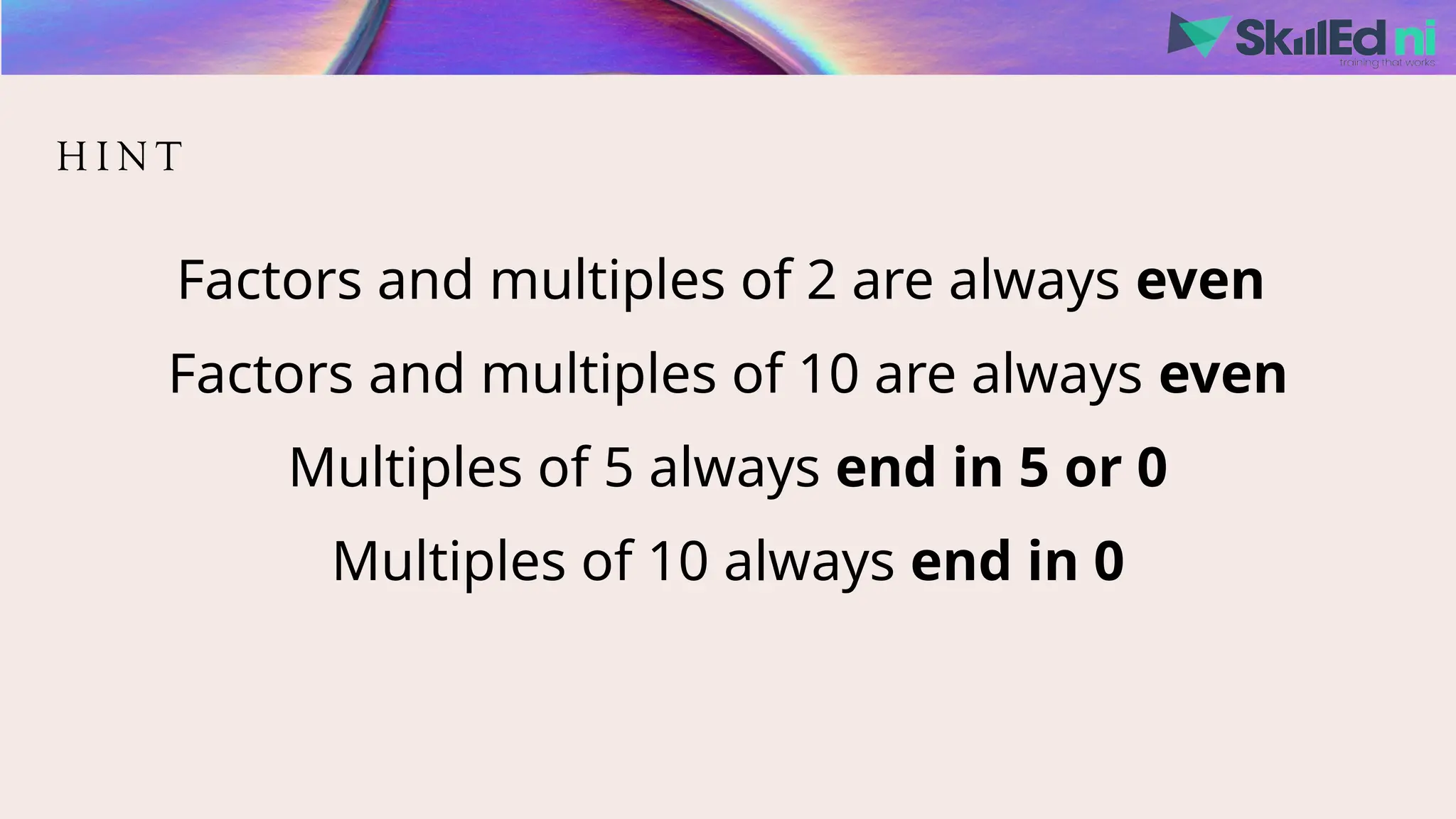 H I N T
Factors and multiples of 2 are always even
Factors and multiples of 10 are always even
Multiples of 5 always end in 5 or 0
Multiples of 10 always end in 0
 