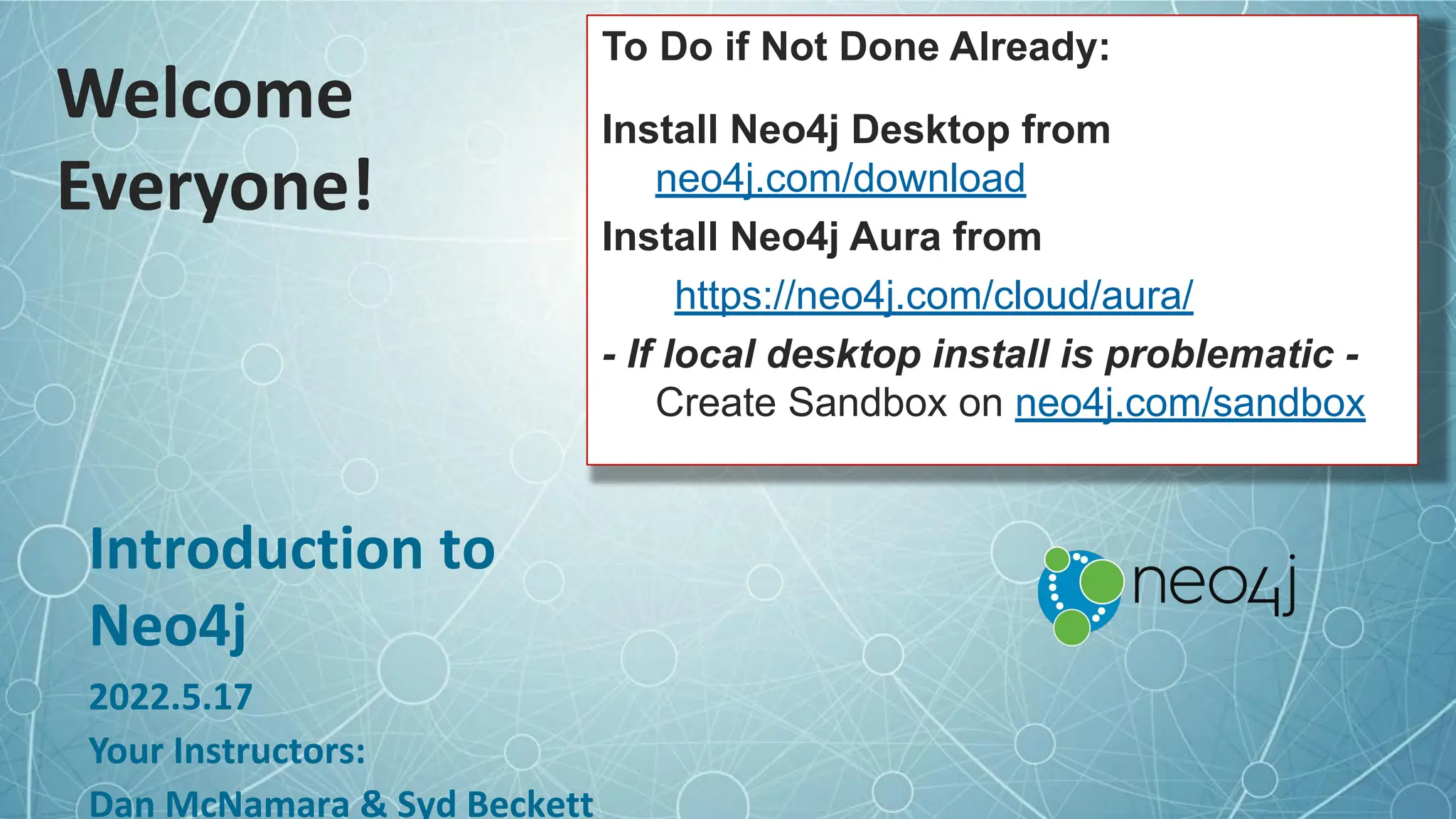 Welcome
Everyone!
Introduction to
Neo4j
2022.5.17
Your Instructors:
Dan McNamara & Syd Beckett
To Do if Not Done Already:
Install Neo4j Desktop from
neo4j.com/download
Install Neo4j Aura from
https://neo4j.com/cloud/aura/
- If local desktop install is problematic -
Create Sandbox on neo4j.com/sandbox
 