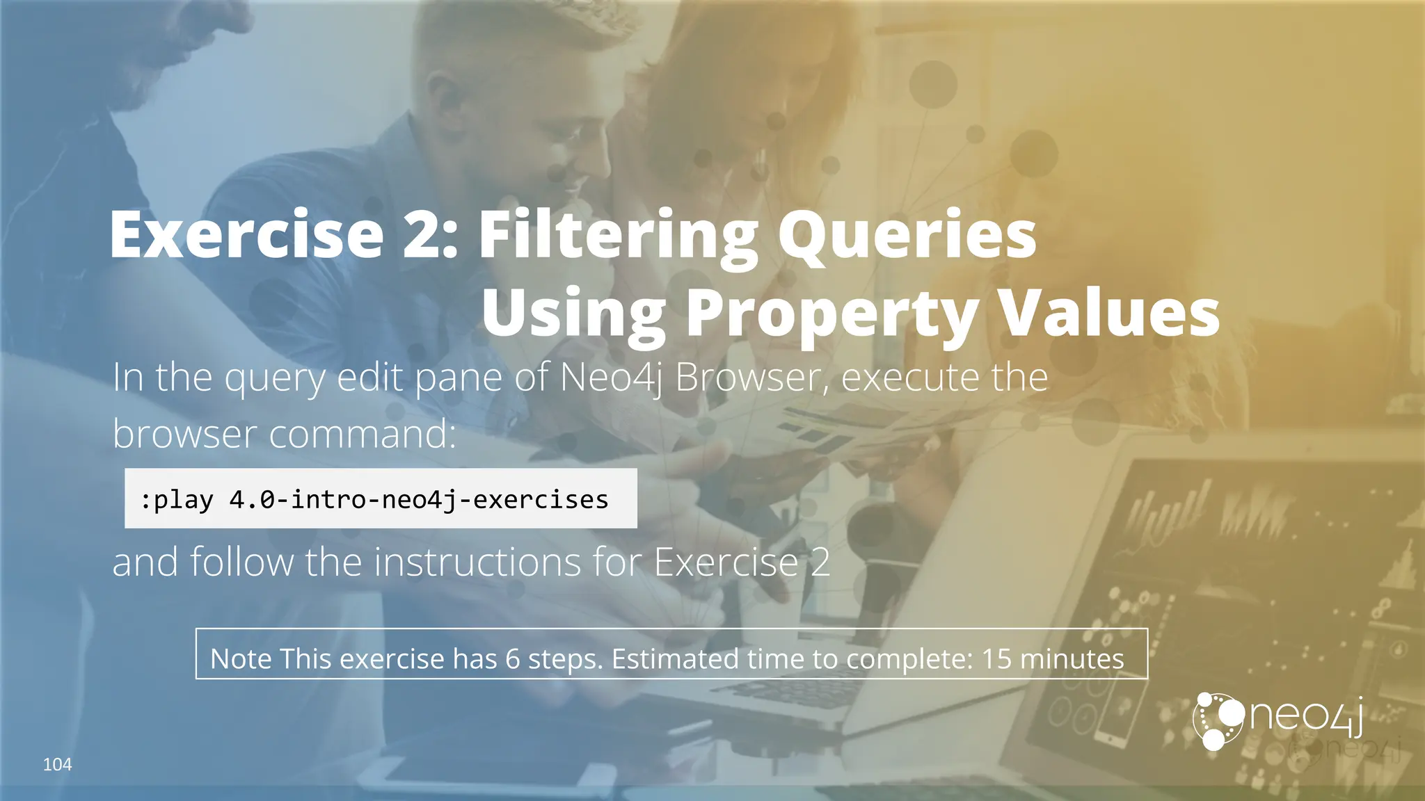 Exercise 2: Filtering Queries
Using Property Values
In the query edit pane of Neo4j Browser, execute the
browser command:
and follow the instructions for Exercise 2
:play 4.0-intro-neo4j-exercises
Note This exercise has 6 steps. Estimated time to complete: 15 minutes
104
 