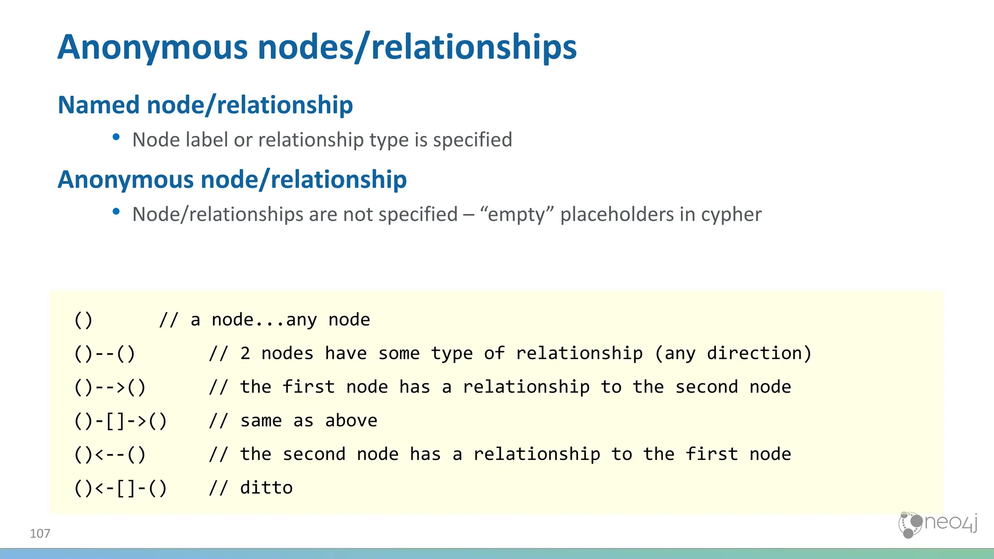 107
Anonymous nodes/relationships
Named node/relationship
• Node label or relationship type is specified
Anonymous node/relationship
• Node/relationships are not specified – “empty” placeholders in cypher
() // a node...any node
()--() // 2 nodes have some type of relationship (any direction)
()-->() // the first node has a relationship to the second node
()-[]->() // same as above
()<--() // the second node has a relationship to the first node
()<-[]-() // ditto
 