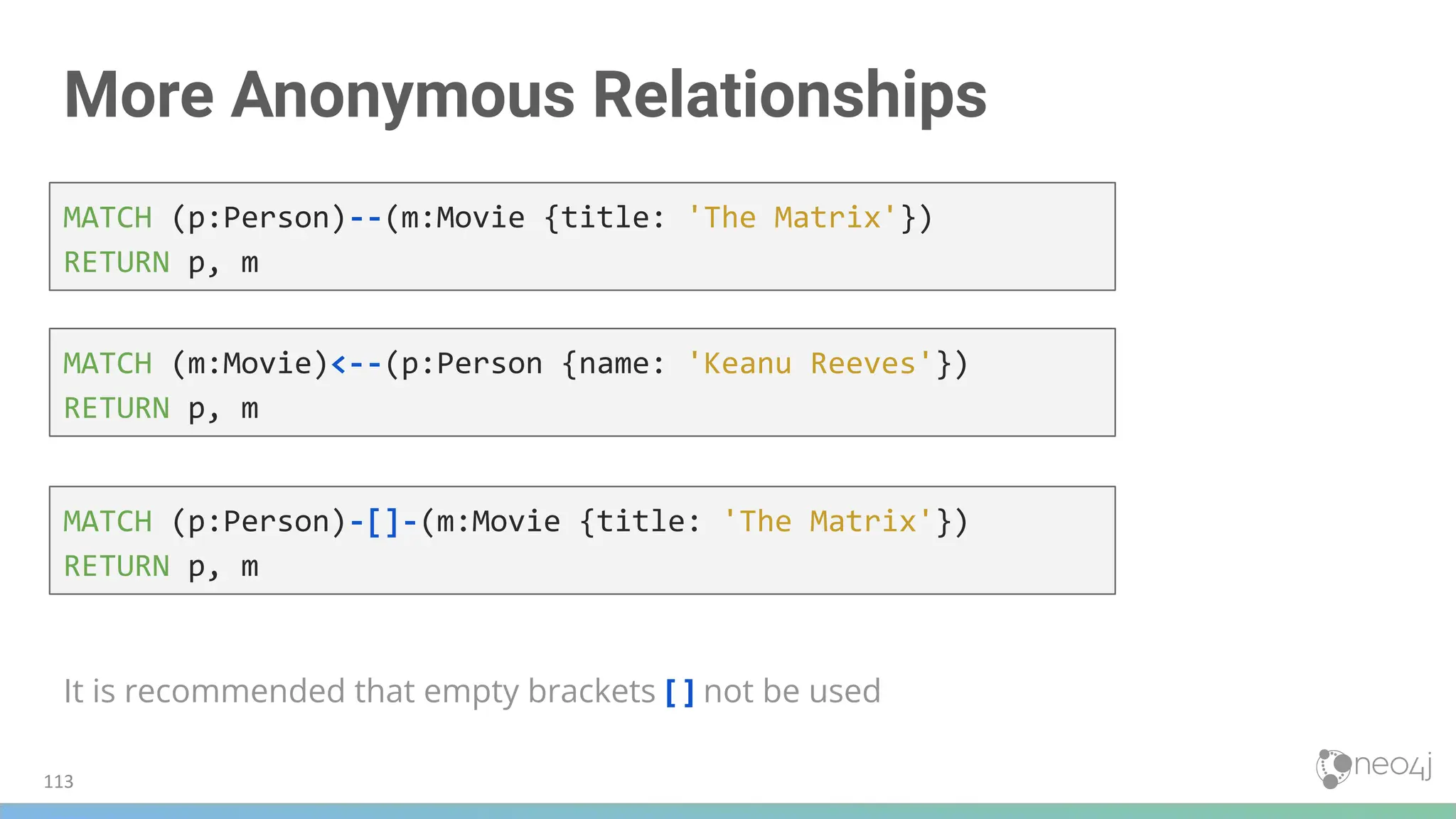 More Anonymous Relationships
It is recommended that empty brackets [ ] not be used
MATCH (p:Person)--(m:Movie {title: 'The Matrix'})
RETURN p, m
MATCH (m:Movie)<--(p:Person {name: 'Keanu Reeves'})
RETURN p, m
MATCH (p:Person)-[]-(m:Movie {title: 'The Matrix'})
RETURN p, m
113
 
