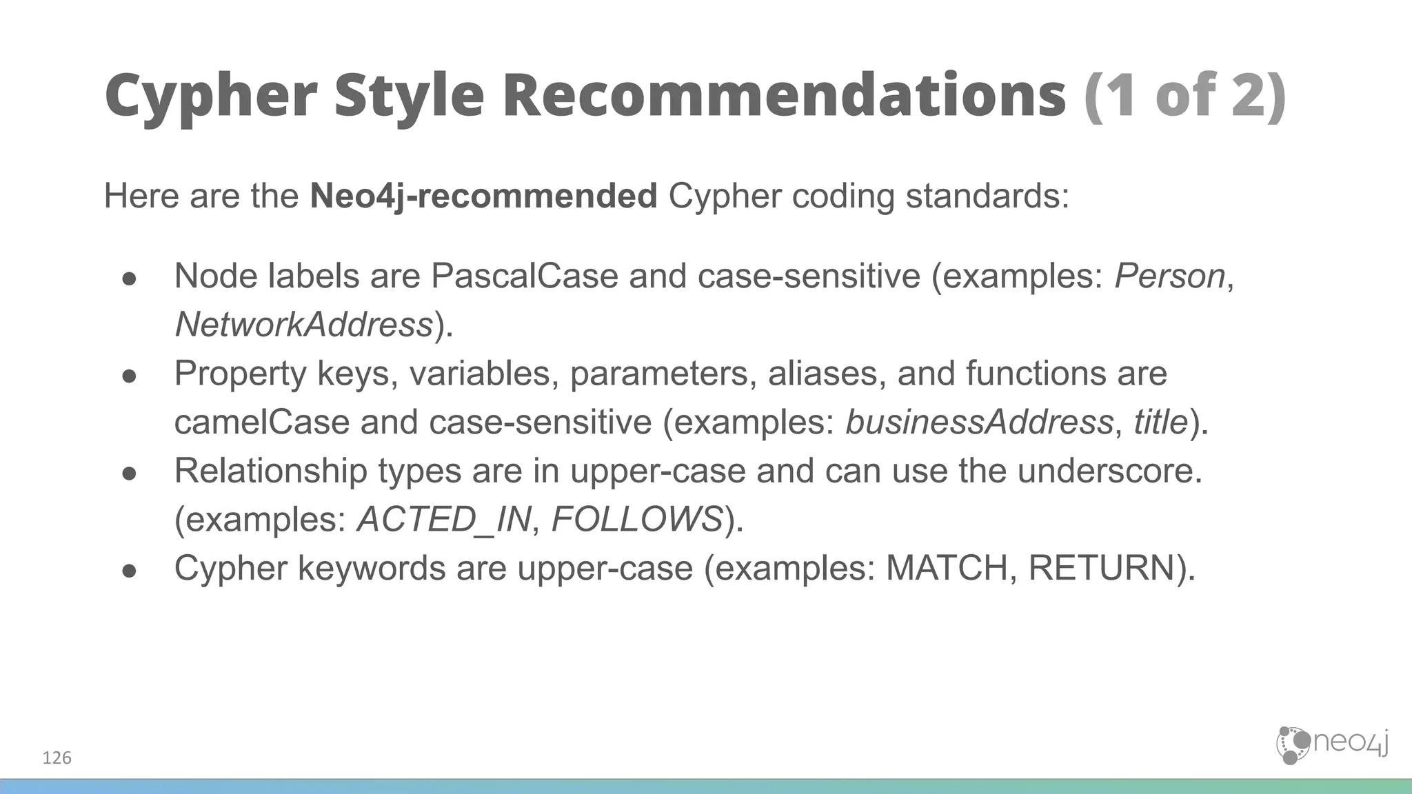 Here are the Neo4j-recommended Cypher coding standards:
● Node labels are PascalCase and case-sensitive (examples: Person,
NetworkAddress).
● Property keys, variables, parameters, aliases, and functions are
camelCase and case-sensitive (examples: businessAddress, title).
● Relationship types are in upper-case and can use the underscore.
(examples: ACTED_IN, FOLLOWS).
● Cypher keywords are upper-case (examples: MATCH, RETURN).
126
Cypher Style Recommendations (1 of 2)
 